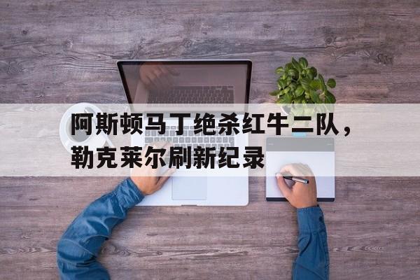 阿斯顿马丁绝杀红牛二队，勒克莱尔刷新纪录的简单介绍