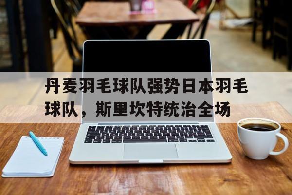 丹麦羽毛球队强势日本羽毛球队，斯里坎特统治全场的简单介绍
